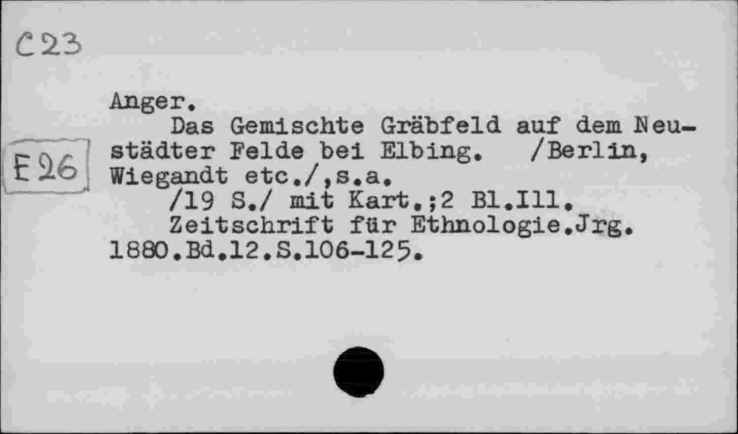 ﻿

Anger.
Das Gemischte Gräbfeld auf dem Neustädter Felde bei Elbing. /Berlin, Wiegandt etc./,s.a.
/19 S./ mit Kart.;2 Bl.Ill.
Zeitschrift für Ethnologie.Jrg.
1880.Bd.12.S.106-125.